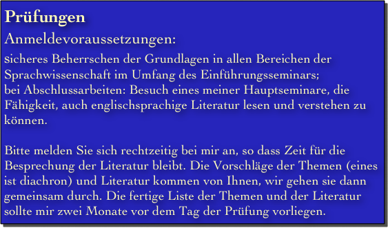 Prüfungen
Anmeldevoraussetzungen:
sicheres Beherrschen der Grundlagen in allen Bereichen der Sprachwissenschaft im Umfang des Einführungsseminars;
bei Abschlussarbeiten: Besuch eines meiner Hauptseminare, die Fähigkeit, auch englischsprachige Literatur lesen und verstehen zu können.

Bitte melden Sie sich rechtzeitig bei mir an, so dass Zeit für die Besprechung der Literatur bleibt. Die Vorschläge der Themen (eines ist diachron) und Literatur kommen von Ihnen, wir gehen sie dann gemeinsam durch. Die fertige Liste der Themen und der Literatur sollte mir zwei Monate vor dem Tag der Prüfung vorliegen. 